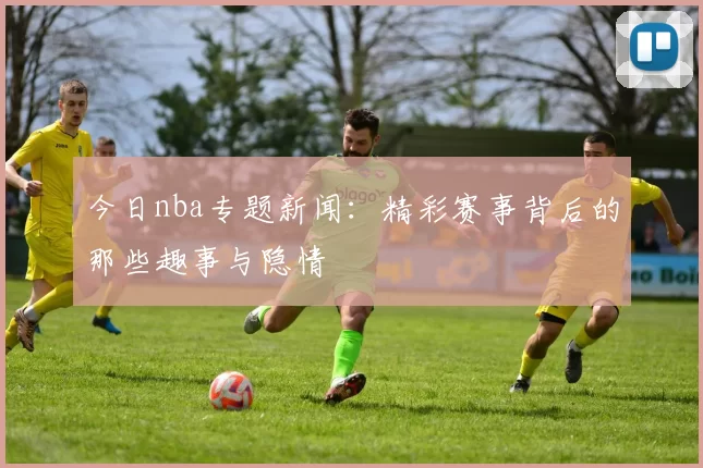 今日nba专题新闻:精彩赛事背后的那些趣事与隐情